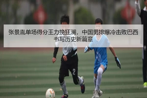 张景胤单场得分王力挽狂澜，中国男排爆冷击败巴西书写历史新篇章 | XINGCAISPORTS